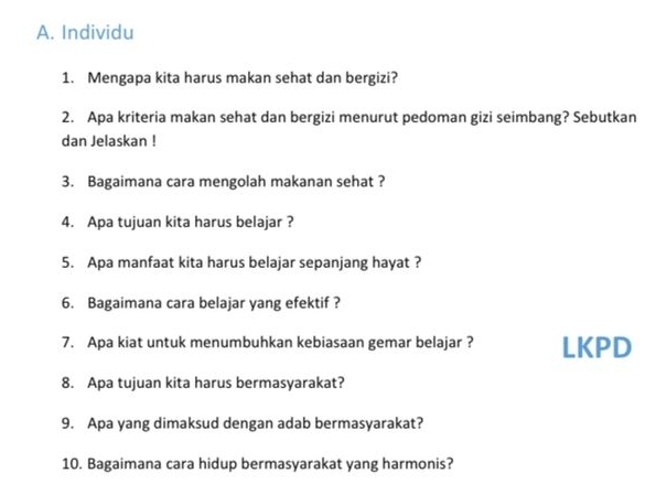 Individu 
1. Mengapa kita harus makan sehat dan bergizi? 
2. Apa kriteria makan sehat dan bergizi menurut pedoman gizi seimbang? Sebutkan 
dan Jelaskan ! 
3. Bagaimana cara mengolah makanan sehat ? 
4. Apa tujuan kita harus belajar ? 
5. Apa manfaat kita harus belajar sepanjang hayat ? 
6. Bagaimana cara belajar yang efektif ? 
7. Apa kiat untuk menumbuhkan kebiasaan gemar belajar ? LKPD 
8. Apa tujuan kita harus bermasyarakat? 
9. Apa yang dimaksud dengan adab bermasyarakat? 
10. Bagaimana cara hidup bermasyarakat yang harmonis?