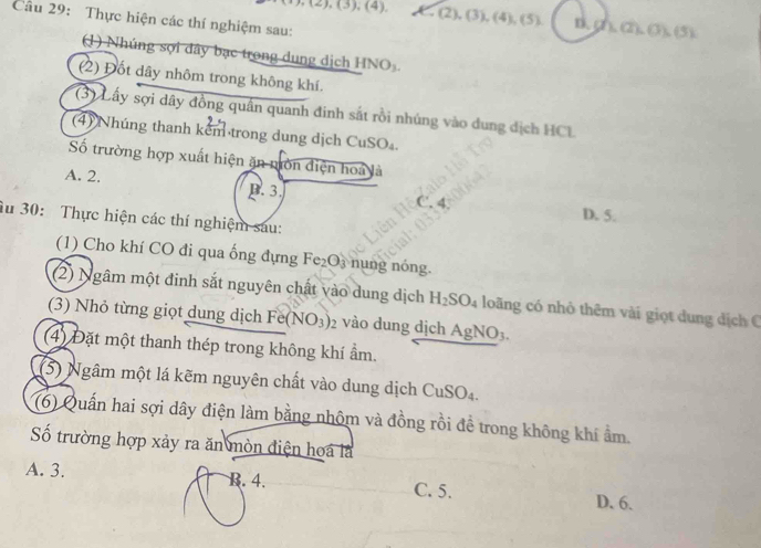 ,(2),(3),(4), ,(2),(3), (4),(5), D. 2 △ (2),0),(5)
Câu 29: Thực hiện các thí nghiệm sau:
(1) Nhúng sợi dây bạc trong dung dịch HNO_3. 
(2) Đốt dây nhôm trong không khí.
(3) Lấy sợi dây đồng quân quanh đinh sắt rồi nhúng vào dung dịch HCL
(4) Nhúng thanh kem trong dung dịch CuSO_4
ố trường hợp xuất hiện ăn môn điện hoá là
A. 2. B. 3. C
D. 5.
âu 30: Thực hiện các thí nghiệm sau:
(1) Cho khí CO đi qua ống đựng Fe_2O_3 nung nóng
(2) Ngâm một đinh sắt nguyên chất vào dung dịch H_2SO_4 loãng có nhỏ thêm vài giọt dung địch C
(3) Nhỏ từng giọt dung dịch Fe (NO_3) 2 vào dung dịch AgNO_3. 
(4) Đặt một thanh thép trong không khí ẩm.
(5) Ngâm một lá kẽm nguyên chất vào dung dịch C uSO_4
(6) Quấn hai sợi dây điện làm bằng nhôm và đồng rồi đề trong không khí ẩm.
ố trường hợp xảy ra ăn mòn điện hoa là
A. 3. B. 4. C. 5. D. 6.