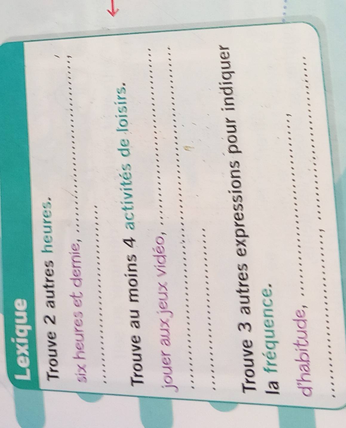 Lexique 
Trouve 2 autres heures. 

six heures et demie, 
, 
Trouve au moins 4 activités de loisirs. 
jouer aux jeux vidéo, ............ 
Trouve 3 autres expressions pour indiquer 
la fréquence. 
d'habitude,