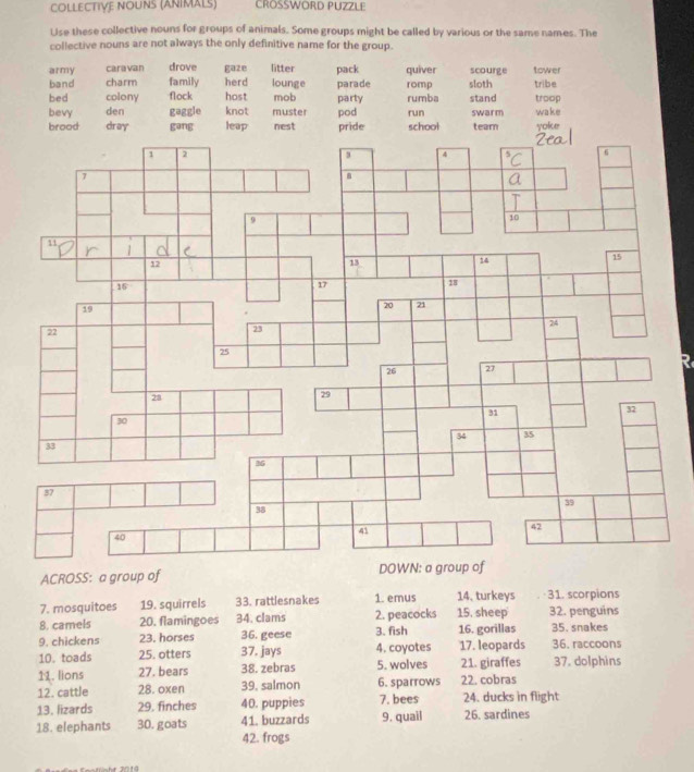 COLLECTIVe NOUNs (ANiMaLs) CROSSWORD PUZZLE
Use these collective nouns for groups of animals. Some groups might be called by various or the same names. The
collective nouns are not always the only definitive name for the group.
army caravan drove gaze litter
band charm family herd lounge parade pack quiver romp sloth scourge tribe tower
bed colony flock host mob party rumba stand troop
bevy den gaggle knot muster nest pod run school swarm wake
brood dray gang leap pride tearn yoke
R
ACROSS: a group of
7. mosquitoes 19. squirrels 33. rattlesnakes 1. emus 14, turkeys 31. scorpions
8. camels 20. flamingoes 34. clams 2. peacocks 15. sheep 32. penguins
9. chickens 23. horses 36. geese 3. fish 17. leopards 16. gorillas 36. raccoons 35. snakes
10. toads 25. otters 37. jays 4. coyotes
11. lions 27. bears 38. zebras 5. wolves 21. giraffes 37. dolphins
12. cattle 28. oxen 39, salmon 6. sparrows 22. cobras
13. lizards 29. finches 40. puppies 7. bees 24. ducks in flight
18. elephants 30. goats 41. buzzards 9. quail 26. sardines
42. frogs