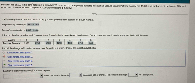 Benjamin has $5,000 in his bank account. He spends $250 per month on car expenses using the money in his account. Benjamin's friend Corrado has $2,000 in his bank account. He deposits $100 each 
month into his account for his college fund. Complete questions 1-5 below 
1. Write an equation for the amount of money y in each person's bank account for a given month x
Benjamin's equation is y=5000-250x
Corrado's equation is y=2000+100x
2. Record the change in Benjamin's account over 6 months in the table. Record the change to Corrado's account over 6 months in a graph. Begin with the table 
Record the change to Corrado's account over 6 months in a graph. Choose the correct answer below. 
Click here to view graph C. 
Click here to view graph D. 
Click here to view graph B. 
Click here to view graph A 
3. Which of the two relationship[ is linear? Explain. 
linear. The dasa in the table · a constant rate of change. The points on the graph P on a straight line.