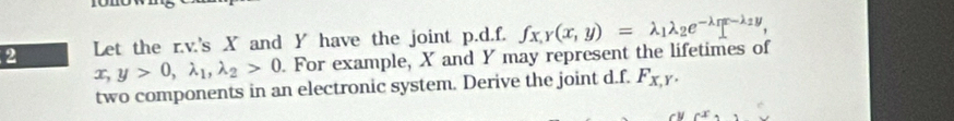 Let the r.v.'s X and Y have the joint p.d.f. fx, y(x,y)=lambda _1lambda _2e^(-lambda _1)x-lambda _2y,
x, y>0, lambda _1, lambda _2>0. For example, X and Y may represent the lifetimes of
two components in an electronic system. Derive the joint d.f. F_x,y.