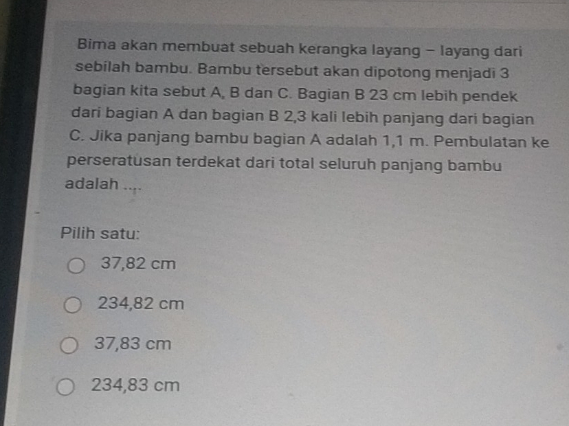 Bima akan membuat sebuah kerangka layang - layang dari
sebilah bambu. Bambu tersebut akan dipotong menjadi 3
bagian kita sebut A, B dan C. Bagian B 23 cm lebih pendek
dari bagian A dan bagian B 2,3 kali lebih panjang dari bagian
C. Jika panjang bambu bagian A adalah 1,1 m. Pembulatan ke
perseratusan terdekat dari total seluruh panjang bambu
adalah
Pilih satu:
37,82 cm
234,82 cm
37,83 cm
234,83 cm