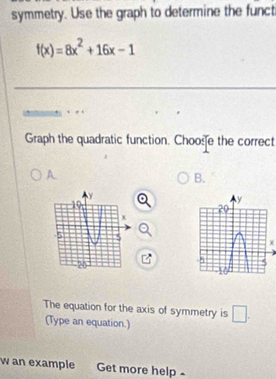 symmetry. Use the graph to determine the funct
f(x)=8x^2+16x-1
_ 
Graph the quadratic function. Choose the correct 
A. 
B. 
The equation for the axis of symmetry is □ . 
(Type an equation.) 
w an example Get more help