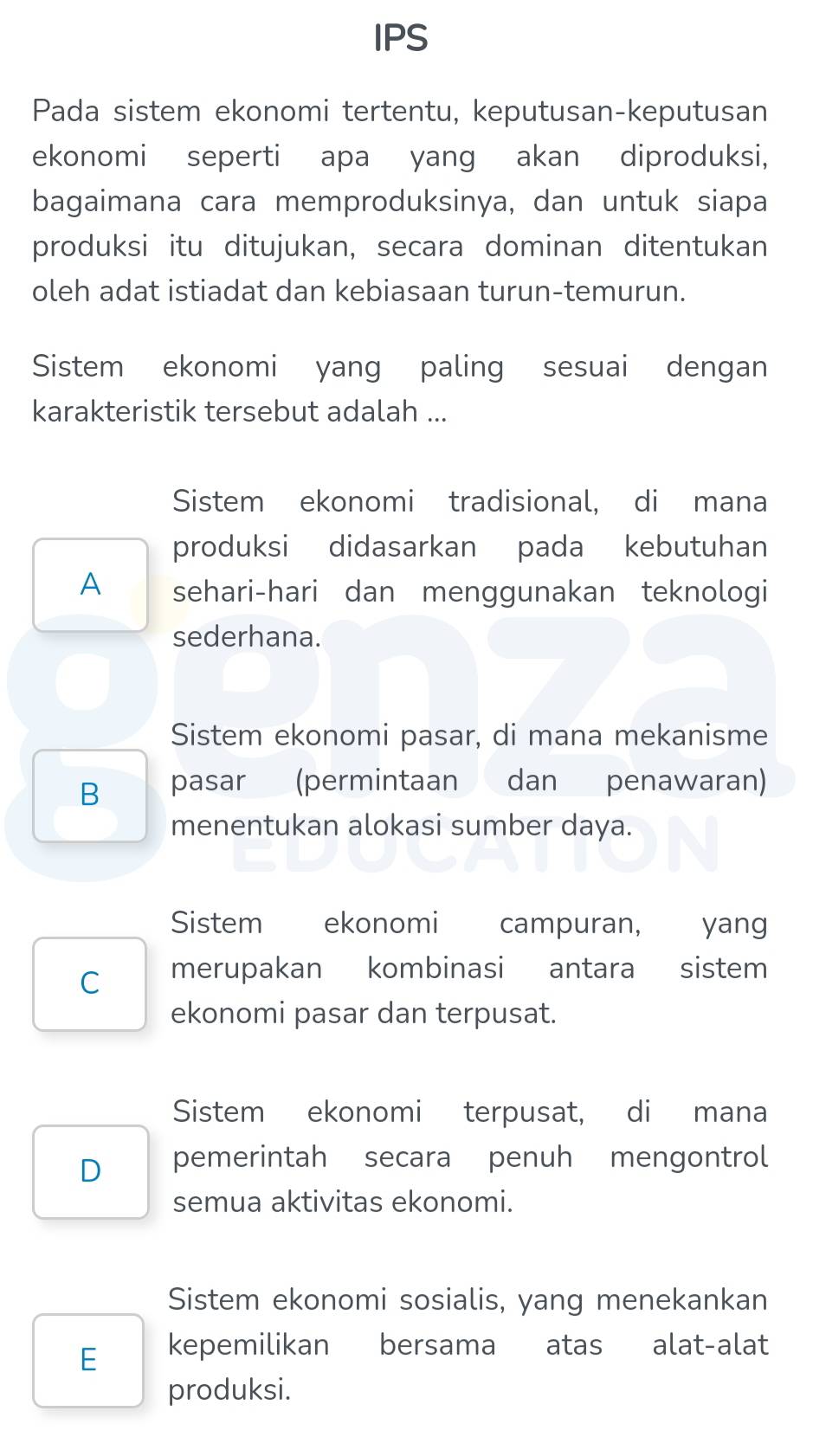 IPS
Pada sistem ekonomi tertentu, keputusan-keputusan
ekonomi seperti apa yang akan diproduksi,
bagaimana cara memproduksinya, dan untuk siapa
produksi itu ditujukan, secara dominan ditentukan
oleh adat istiadat dan kebiasaan turun-temurun.
Sistem ekonomi yang paling sesuai dengan
karakteristik tersebut adalah ...
Sistem ekonomi tradisional, di mana
produksi didasarkan pada kebutuhan
A sehari-hari dan menggunakan teknologi
sederhana.
Sistem ekonomi pasar, di mana mekanisme
B pasar (permintaan dan penawaran)
menentukan alokasi sumber daya.
Sistem ekonomi campuran, yang
C merupakan kombinasi antara sistem
ekonomi pasar dan terpusat.
Sistem ekonomi terpusat, di mana
D pemerintah secara penuh mengontrol
semua aktivitas ekonomi.
Sistem ekonomi sosialis, yang menekankan
E kepemilikan bersama atas alat-alat
produksi.