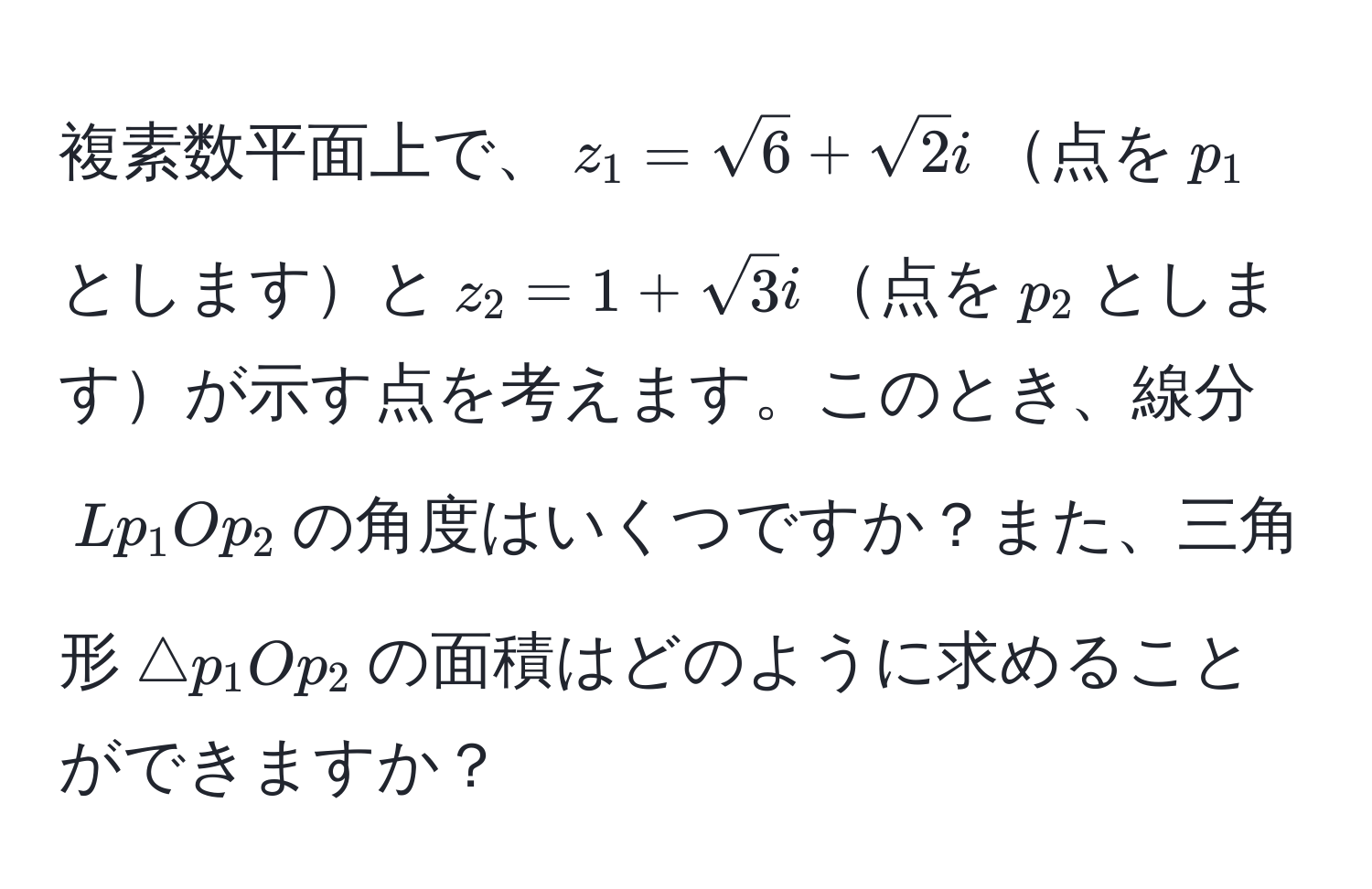 複素数平面上で、$z_1=sqrt(6) + sqrt(2)i$点を$p_1$としますと$z_2=1+sqrt(3)i$点を$p_2$としますが示す点を考えます。このとき、線分$Lp_1Op_2$の角度はいくつですか？また、三角形$△p_1Op_2$の面積はどのように求めることができますか？