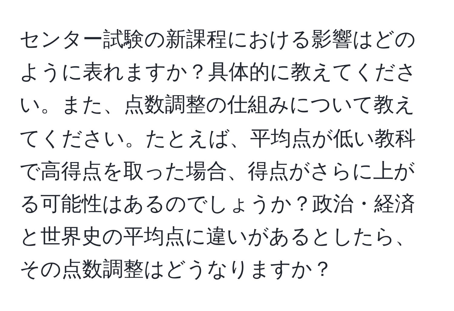 センター試験の新課程における影響はどのように表れますか？具体的に教えてください。また、点数調整の仕組みについて教えてください。たとえば、平均点が低い教科で高得点を取った場合、得点がさらに上がる可能性はあるのでしょうか？政治・経済と世界史の平均点に違いがあるとしたら、その点数調整はどうなりますか？