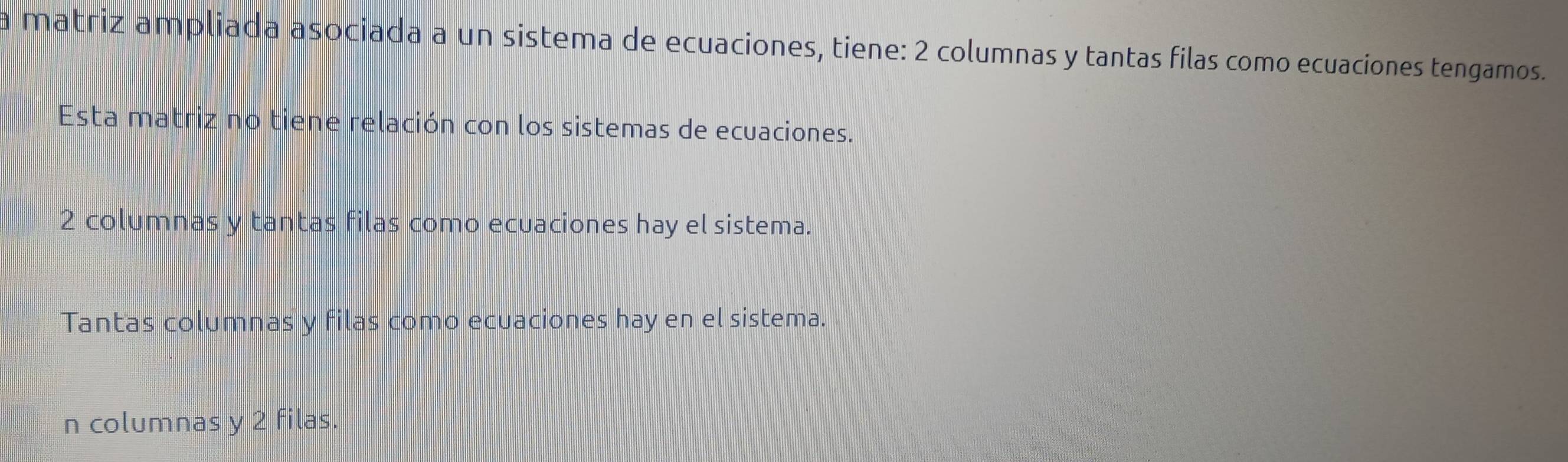 a matriz ampliada asociada a un sistema de ecuaciones, tiene: 2 columnas y tantas filas como ecuaciones tengamos.
Esta matriz no tiene relación con los sistemas de ecuaciones.
2 columnas y tantas filas como ecuaciones hay el sistema.
Tantas columnas y filas como ecuaciones hay en el sistema.
n columnas y 2 filas.