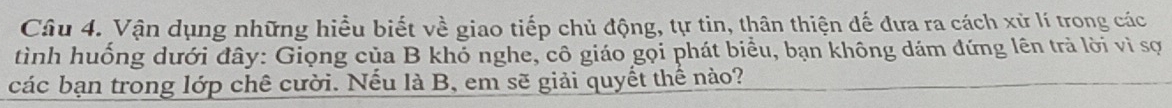 Vận dụng những hiểu biết về giao tiếp chủ động, tự tin, thân thiện đế đưa ra cách xử lí trong các 
tình huống dưới đây: Giọng của B khỏ nghe, cô giáo gọi phát biểu, bạn không dám đứng lên trả lời vì sợ 
các bạn trong lớp chê cười. Nếu là B, em sẽ giải quyết thế nảo?