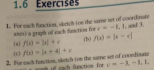 1.6 Exercises 
1. For each function, sketch (on the same set of coordinate 
axes) a graph of each function for c=-1, 1 , and 3. 
(a) f(x)=|x|+c (b) f(x)=|x-c|
(c) f(x)=|x+4|+c
2. For each function, sketch (on the same set of coordinate 
grnh of each function for c=-3,-1,1,