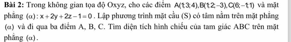 Trong không gian tọa độ Oxyz, cho các điểm A(1;3;4), B(1;2;-3), C(6;-1;1) và mặt 
phẳng (α): x+2y+2z-1=0. Lập phương trình mặt cầu (S) có tâm nằm trên mặt phẳng 
(α) và đi qua ba điểm A, B, C. Tìm diện tích hình chiếu của tam giác ABC trên mặt 
phẳng (α).