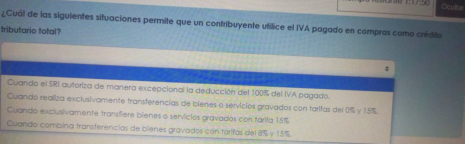 ame 1:1/:50 Ocultar
¿Cuál de las siguientes situaciones permite que un contribuyente utilice el IVA pagado en compras como crédito
tributario total?
Cuando el SRI autoriza de manera excepcional la deducción del 100% del IVA pagado.
Cuando realiza exclusivamente transferencias de bienes o servicios gravados con tarifas del 0% y 15%.
Cuando exclusivamente transfiere bienes o servicios gravados con tarifa 15%
Cuando combina transferencias de bienes gravados con tarifas del 8% y 15%.