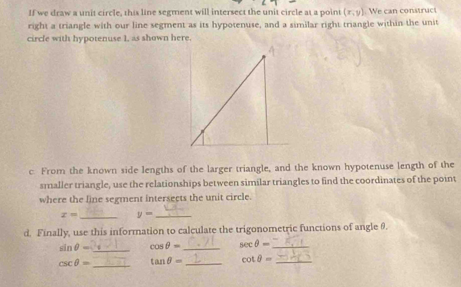 If we draw a unit circle, this line segment will intersect the unit circle at a point (x,y) We can construct 
right a triangle with our line segment as its hypotenuse, and a similar right triangle within the unit 
circle with hypotenuse 1, as shown here. 
c. From the known side lengths of the larger triangle, and the known hypotenuse length of the 
smaller triangle, use the relationships between similar triangles to find the coordinates of the point 
where the line segment intersects the unit circle.
x= _
y= _ 
d. Finally, use this information to calculate the trigonometric functions of angle θ. 
_ sin θ =
cos θ = _ 
sec θ = _ 
_ csc θ =
tan θ = _ 
_ cot θ =