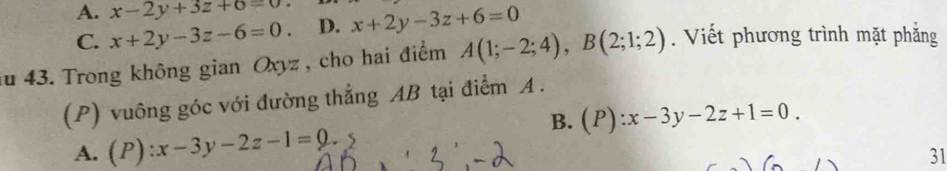 A. x-2y+3z+6=0. D. x+2y-3z+6=0
C. x+2y-3z-6=0. 
iu 43. Trong không gian Oxyz , cho hai điểm A(1;-2;4), B(2;1;2). Viết phương trình mặt phẳng
(P) vuông góc với đường thẳng AB tại điểm A.
B. (P):x-3y-2z+1=0.
A. (P):x-3y-2z-1=0. 
31