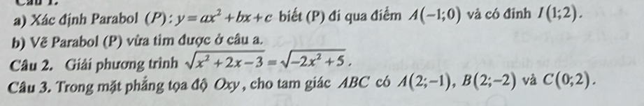 Xác định Parabol (P): y=ax^2+bx+c biết (P) đi qua điểm A(-1;0) và có đinh I(1;2). 
b) Vẽ Parabol (P) vừa tìm được ở câu a. 
Câu 2. Giải phương trình sqrt(x^2+2x-3)=sqrt(-2x^2+5). 
Câu 3. Trong mặt phẳng tọa độ Oxy, cho tam giác ABC có A(2;-1), B(2;-2) và C(0;2).