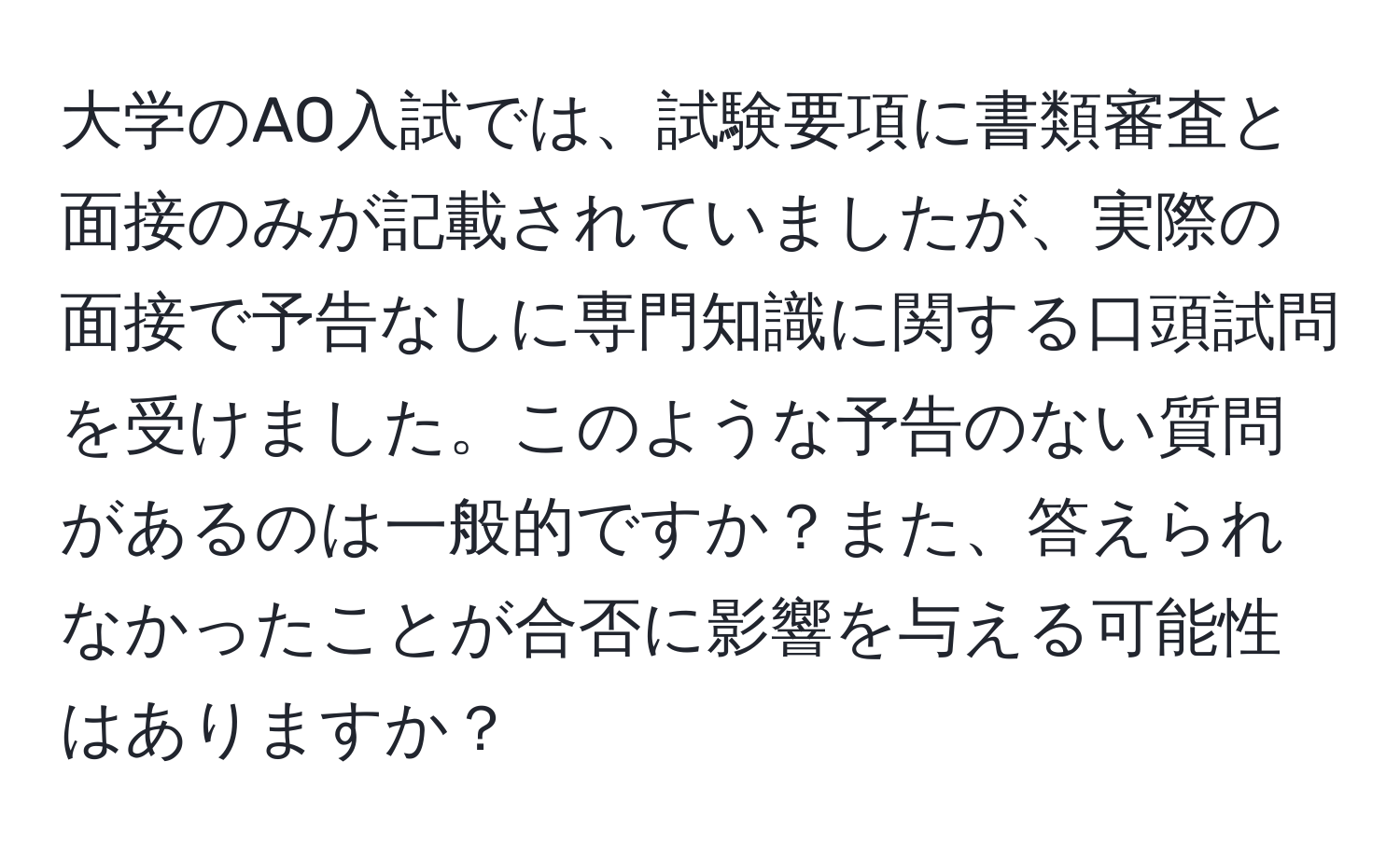 大学のAO入試では、試験要項に書類審査と面接のみが記載されていましたが、実際の面接で予告なしに専門知識に関する口頭試問を受けました。このような予告のない質問があるのは一般的ですか？また、答えられなかったことが合否に影響を与える可能性はありますか？