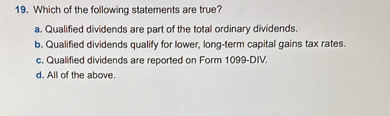 Which of the following statements are true?
a. Qualified dividends are part of the total ordinary dividends.
b. Qualified dividends qualify for lower, long-term capital gains tax rates.
c. Qualified dividends are reported on Form 1099-DIV.
d. All of the above.