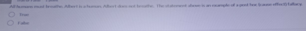 All humans must breathe. Albert is a human. Albert does not breathe. The statement above is an example of a post hoc (cause effect) fallacy.
True
False