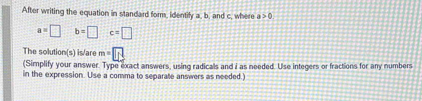 After writing the equation in standard form, identify a, b, and c, where a>0.
a=□ b=□ c=□
The solution(s) is/are m=□
(Simplify your answer. Type exact answers, using radicals and i as needed. Use integers or fractions for any numbers 
in the expression. Use a comma to separate answers as needed.)