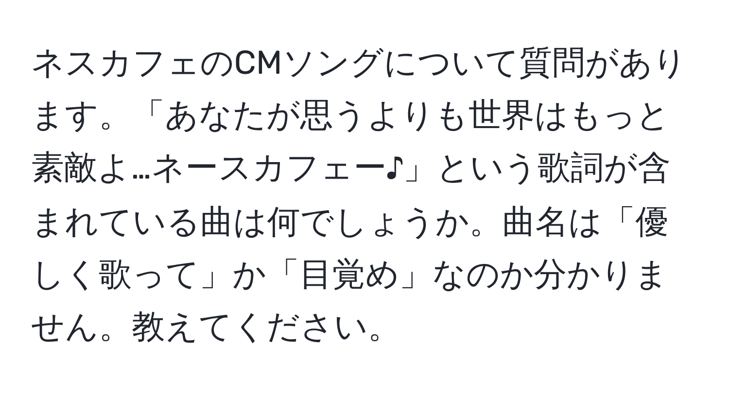 ネスカフェのCMソングについて質問があります。「あなたが思うよりも世界はもっと素敵よ…ネースカフェー♪」という歌詞が含まれている曲は何でしょうか。曲名は「優しく歌って」か「目覚め」なのか分かりません。教えてください。