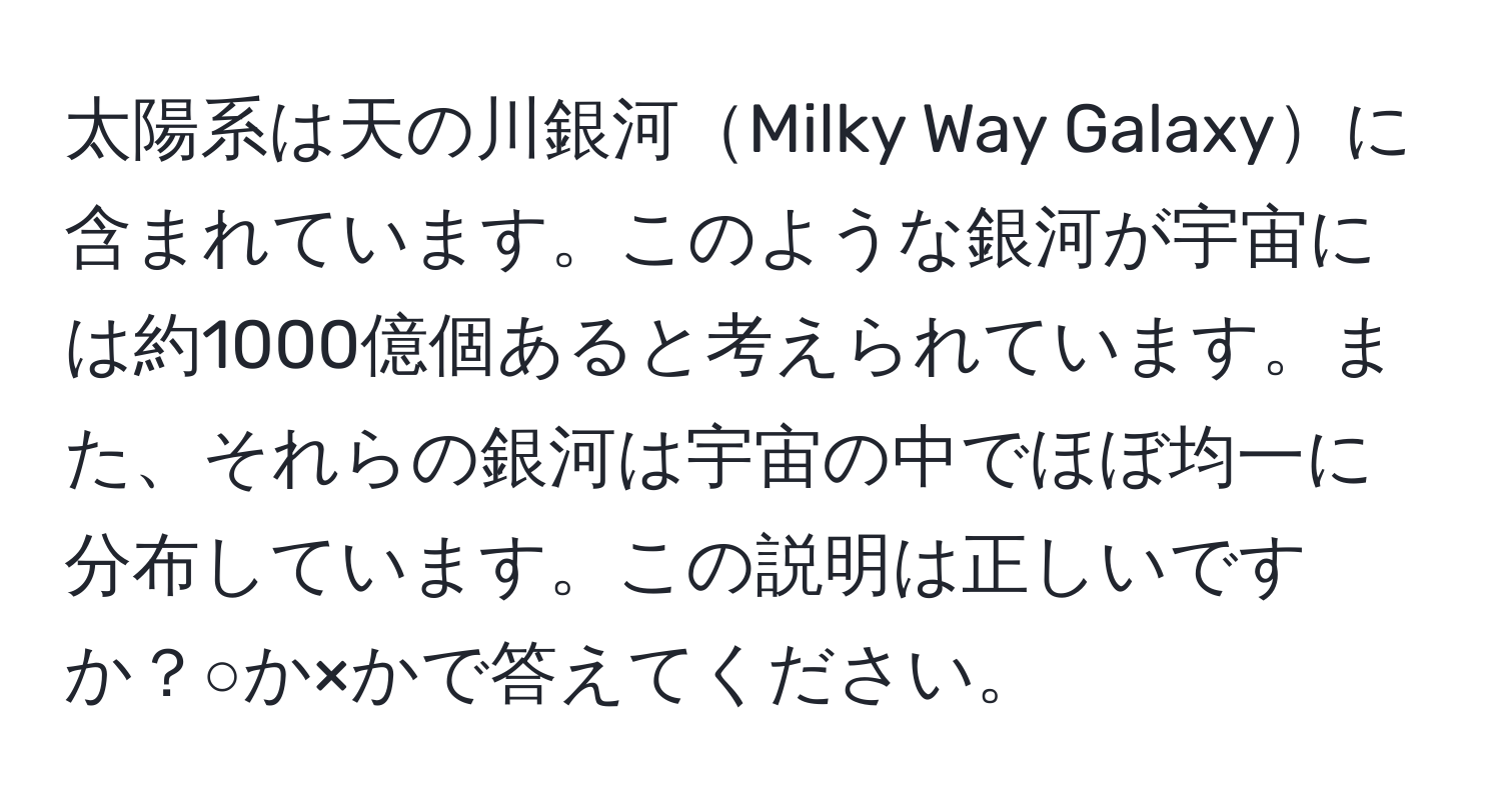 太陽系は天の川銀河Milky Way Galaxyに含まれています。このような銀河が宇宙には約1000億個あると考えられています。また、それらの銀河は宇宙の中でほぼ均一に分布しています。この説明は正しいですか？○か×かで答えてください。