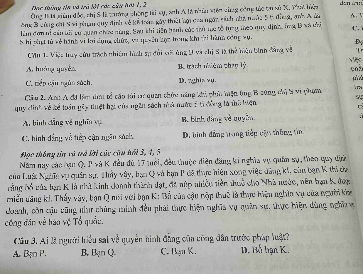 Đọc thông tìn và trả lời các câu hồi 1, 2
dân trướ
Ông B là giám đốc, chị S là trưởng phòng tài vụ, anh A là nhân viên cùng công tác tại sở X. Phát hiện
ông B cùng chị S vi phạm quy định về kế toán gây thiệt hại của ngân sách nhà nước 5 tỉ đồng, anh A đã A. T
làm đơn tố cáo tới cơ quan chức năng. Sau khi tiến hành các thủ tục tố tụng theo quy định, ông B và chị C. 
S bị phạt tù về hành vi lợi dụng chức, vụ quyền hạn trong khi thi hành công vụ.
Đọ
Câu 1. Việc truy cứu trách nhiệm hình sự đối với ông B và chị S là thể hiện bình đẳng về
Tr
việc
A. hưởng quyền. B. trách nhiệm pháp lý.
phần
C. tiếp cận ngân sách. D. nghĩa vụ. phá
Câu 2. Anh A đã làm đơn tố cáo tới cơ quan chức năng khi phát hiện ông B cùng chị S vi phạm
tra
sự
quy định về kế toán gây thiệt hại của ngân sách nhà nước 5 tỉ đồng là thể hiện
A. bình đẳng về nghĩa vụ. B. bình đẳng về quyền.
C. bình đẳng về tiếp cận ngân sách. D. bình đẳng trong tiếp cận thông tin.
Đọc thông tin và trả lời các câu hỏi 3, 4, 5
Năm nay các bạn Q, P và K đều đủ 17 tuổi, đều thuộc diện đăng kí nghĩa vụ quân sự, theo quy định
của Luật Nghĩa vụ quân sự. Thấy vậy, bạn Q và bạn P đã thực hiện xong việc đăng kí, còn bạn K thì cho
brằng bố của bạn K là nhà kinh doanh thành đạt, đã nộp nhiều tiền thuế cho Nhà nước, nên bạn K được
miễn đăng kí. Thấy vậy, bạn Q nói với bạn K: Bố của cậu nộp thuế là thực hiện nghĩa vụ của người kinh
doanh, còn cậu cũng như chúng mình đều phải thực hiện nghĩa vụ quân sự, thực hiện đúng nghĩa vự
công dân về bảo vệ Tổ quốc.
Câu 3. Ai là người hiểu sai về quyền bình đẳng của công dân trước pháp luật?
A. Bạn P. B. Bạn Q. C. Bạn K. D. Bố bạn K.