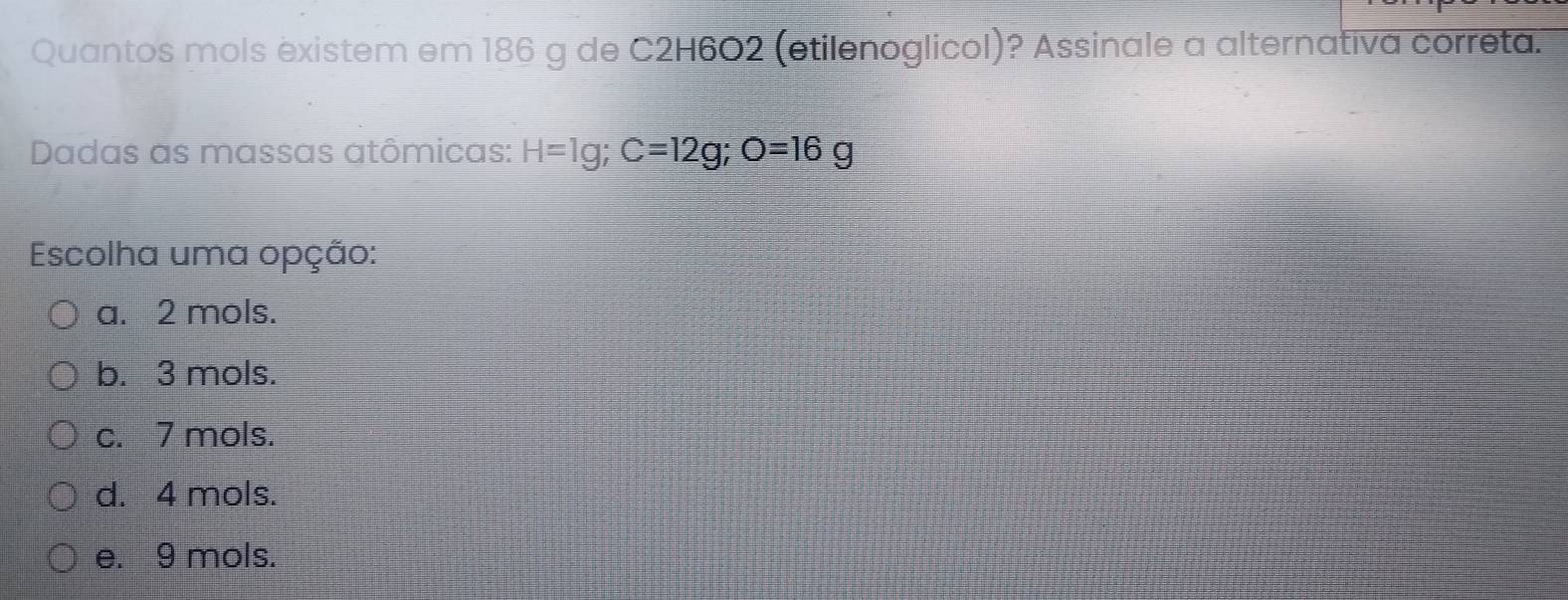 Quantos mols existem em 186 g de C2H6O2 (etilenoglicol)? Assinale a alternativa correta.
Dadas as massas atômicas: H=1g; C=12g; O=16g
Escolha uma opção:
a. 2 mols.
b. 3 mols.
c. 7 mols.
d. 4 mols.
e. 9 mols.