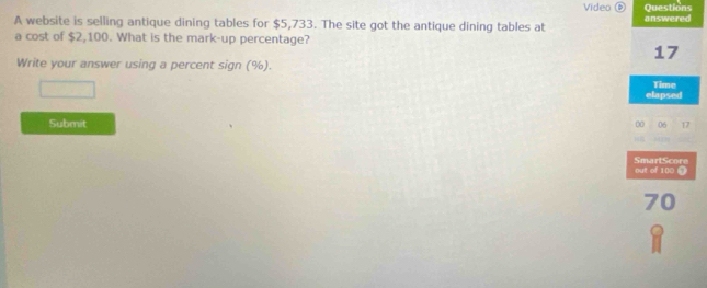 Vídeo θ Questions 
A website is selling antique dining tables for $5,733. The site got the antique dining tables at answered 
a cost of $2,100. What is the mark-up percentage?
17
Write your answer using a percent sign (%). 
elapsed Time 
Submit 00 06 17
out of 100 0 SmartScore
70