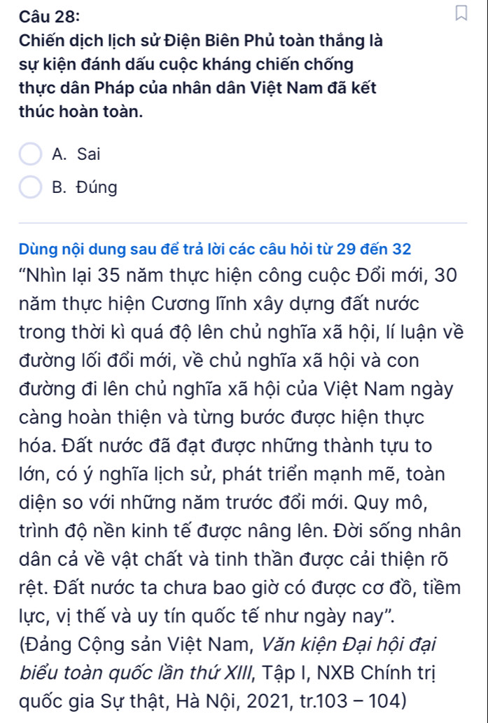 Chiến dịch lịch sử Điện Biên Phủ toàn thắng là
sự kiện đánh dấu cuộc kháng chiến chống
thực dân Pháp của nhân dân Việt Nam đã kết
thúc hoàn toàn.
A. Sai
B. Đúng
Dùng nội dung sau để trả lời các câu hỏi từ 29 đến 32
'Nhìn lại 35 năm thực hiện công cuộc Đổi mới, 30
tnăm thực hiện Cương lĩnh xây dựng đất nước
trong thời kì quá độ lên chủ nghĩa xã hội, lí luận về
đường lối đổi mới, về chủ nghĩa xã hội và con
đường đi lên chủ nghĩa xã hội của Việt Nam ngày
càng hoàn thiện và từng bước được hiện thực
hóa. Đất nước đã đạt được những thành tựu to
lớn, có ý nghĩa lịch sử, phát triển mạnh mẽ, toàn
diện so với những năm trước đổi mới. Quy mô,
trình độ nền kinh tế được nâng lên. Đời sống nhân
dân cả về vật chất và tinh thần được cải thiện rõ
Đệt. Đất nước ta chưa bao giờ có được cơ đồ, tiềm
lực, vị thế và uy tín quốc tế như ngày nay''.
(Đảng Cộng sản Việt Nam, Văn kiện Đại hội đại
biểu toàn quốc lần thứ XIII, Tập I, NXB Chính trị
quốc gia Sự thật, Hà Nội, 2021, tr.103 - 104)