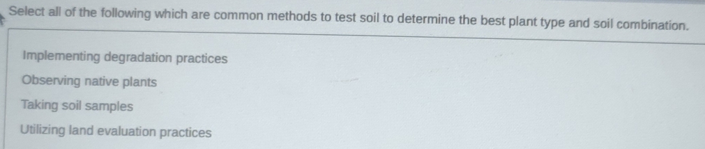 Select all of the following which are common methods to test soil to determine the best plant type and soil combination.
Implementing degradation practices
Observing native plants
Taking soil samples
Utilizing land evaluation practices