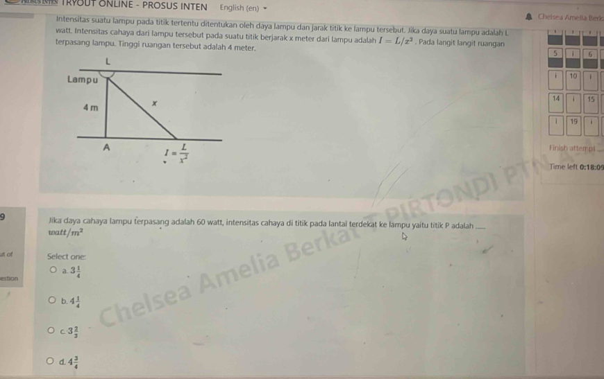 TRYOUT ONLINE - PROSUS INTEN English (en) Chelsea Amefia Berk
Intensitas suatu lampu pada titik tertentu ditentukan oleh dāya lampu dan jarak titik ke lampu tersebut. Jika daya suatu lampu adalah L
watt. Intensitas cahaya dari lampu tersebut pada suatu titik berjarak x meter dari lampu adalah I=L/x^2. Pada langit langit ruangan
terpasang lampu. Tinggi ruangan tersebut adalah 4 meter.
5 i 6
i 10 1
14 i 15
1 19
Fir
Time left 0:18:09
9 Jika daya cahaya lampu terpasang adalah 60 watt, intensitas cahaya di titik pada lantai terdekat ke lampu yaitu titik P adalah
watt/m^2
ut of Select one:
a.
estion 3 1/4 
b. 4 1/4 
C 3 2/3 
d. 4 3/4 