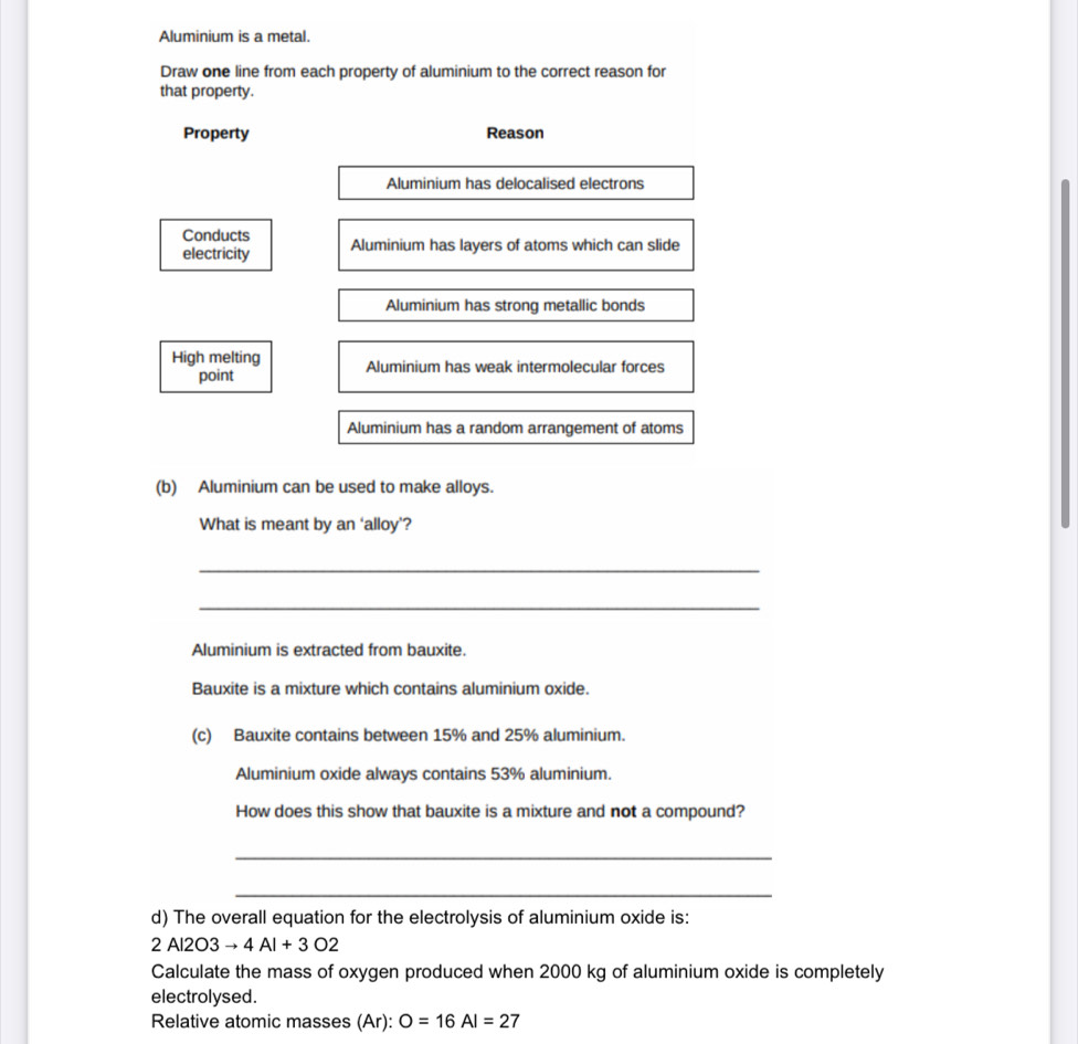 Aluminium is a metal. 
Draw one line from each property of aluminium to the correct reason for 
that property. 
Property Reason 
Aluminium has delocalised electrons 
Conducts 
electricity Aluminium has layers of atoms which can slide 
Aluminium has strong metallic bonds 
High melting Aluminium has weak intermolecular forces 
point 
Aluminium has a random arrangement of atoms 
(b) Aluminium can be used to make alloys. 
What is meant by an ‘alloy’? 
_ 
_ 
Aluminium is extracted from bauxite. 
Bauxite is a mixture which contains aluminium oxide. 
(c) Bauxite contains between 15% and 25% aluminium. 
Aluminium oxide always contains 53% aluminium. 
How does this show that bauxite is a mixture and not a compound? 
_ 
_ 
d) The overall equation for the electrolysis of aluminium oxide is:
2 Al2O3 to 4Al+3O2
Calculate the mass of oxygen produced when 2000 kg of aluminium oxide is completely 
electrolysed. 
Relative atomic masses (Ar): O=16AI=27