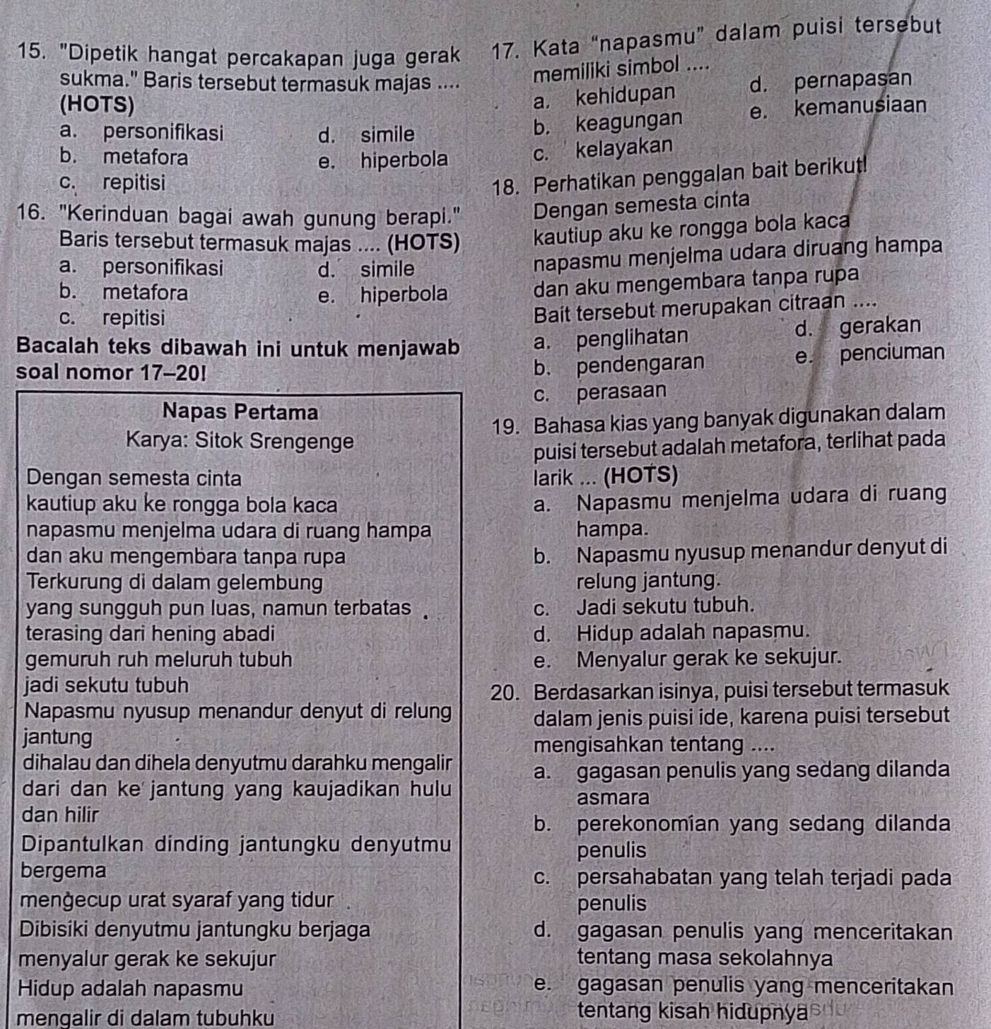 "Dipetik hangat percakapan juga gerak 17. Kata “napasmu” dalam puisi tersebut
memiliki simbol ....
sukma." Baris tersebut termasuk majas .... d. pernapasan
(HOTS)
a. kehidupan
a. personifikasi d. simile
b. keagungan e. kemanusiaan
b. metafora e. hiperbola
c. kelayakan
c. repitisi
18. Perhatikan penggalan bait berikut!
16. "Kerinduan bagai awah gunung berapi."
Dengan semesta cinta
Baris tersebut termasuk majas .... (HOTS) kautiup aku ke rongga bola kaca
a. personifikasi d. simile
napasmu menjelma udara diruang hampa
b. metafora e. hiperbola
dan aku mengembara tanpa rupa
c. repitisi
Bait tersebut merupakan citraan ....
Bacalah teks dibawah ini untuk menjawab
a. penglihatan d. gerakan
soal nomor 17-20!
b. pendengaran e. penciuman
Napas Pertama c. perasaan
Karya: Sitok Srengenge 19. Bahasa kias yang banyak digunakan dalam
puisi tersebut adalah metafora, terlihat pada
Dengan semesta cinta larik ... (HOTS)
kautiup aku ke rongga bola kaca
a. Napasmu menjelma udara di ruang
napasmu menjelma udara di ruang hampa hampa.
dan aku mengembara tanpa rupa
b. Napasmu nyusup menandur denyut di
Terkurung di dalam gelembung relung jantung.
yang sungguh pun luas, namun terbatas . c. Jadi sekutu tubuh.
terasing dari hening abadi d. Hidup adalah napasmu.
gemuruh ruh meluruh tubuh e. Menyalur gerak ke sekujur.
jadi sekutu tubuh
20. Berdasarkan isinya, puisi tersebut termasuk
Napasmu nyusup menandur denyut di relung
dalam jenis puisi ide, karena puisi tersebut
jantung
mengisahkan tentang ....
dihalau dan dihela denyutmu darahku mengalir
a. gagasan penulis yang sedang dilanda
dari dan ke jantung yang kaujadikan hulu
asmara
dan hilir
b. perekonomían yang sedang dilanda
Dipantulkan dinding jantungku denyutmu
penulis
bergema c. persahabatan yang telah terjadi pada
menġecup urat syaraf yang tidur .
penulis
Dibisiki denyutmu jantungku berjaga d. gagasan penulis yang menceritakan
menyalur gerak ke sekujur tentang masa sekolahnya
Hidup adalah napasmu e. gagasan penulis yang menceritakan
mengalir di dalam tubuhku
tentang kisah hidupnya