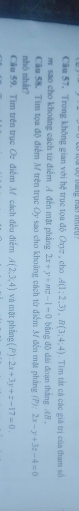 có tộa độ bằng bảo nhiều? 
Câu 57. Trong không gian với hệ trục tọa độ Oxyz , cho A(1;2;3), B(3;4;4). Tìm tất cả các giá trị của tham số 
m sao cho khoảng cách từ điểm A đến mặt phẳng 2x+y+mz-1=0 bằng độ dài đoạn thắng AB. 
Câu 58. Tìm tọa độ điểm M trên trục Oy sao cho khoảng cách từ điểm M đến mặt phẳng (P): 2x-y+3z-4=0
nhỏ nhất? 
Câu 59. Tìm trên trục Oz điểm M cách đều điểm A(2;3;4) và mặt phẳng (P):2x+3y+z-17=0.