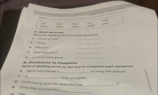 Nie 
_ 
emly 
Yory 
h w s 
==gh sterigh Grary 
A. Word Meanina 
Wrile the spelling word for each definition. 
t a kind of meo_ 
2. not go 
_ 
3. fall apart 
_ 
4. most important_ 
5. cut and dried grass_ 
B. Sentences to Complete 
Write a spelling word on the line to complete each sentence. 
6. Mom hammered a _to hang the picture. 
Z A _runs on tracks. 
s. How many pounds does the box_ 
? 
_ 
9. Cafs like to hunt for