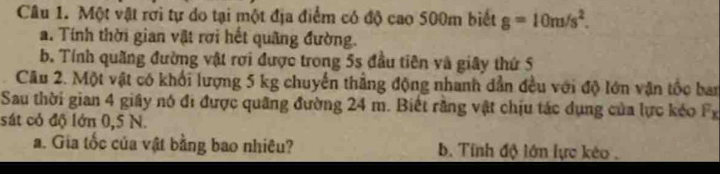 Một vật rơi tự do tại một địa điểm có độ cao 500m biết g=10m/s^2. 
a. Tính thời gian vật rơi hết quãng đường. 
b. Tính quãng đường vật rơi được trong 5s đầu tiên và giây thứ 5
Câu 2. Một vật có khối lượng 5 kg chuyển thắng động nhanh dẫn đều với độ lớn vận tốc ban 
Sau thời gian 4 giây nó đi được quãng đường 24 m. Biết rằng vật chịu tác dụng của lực kéo Fx 
sát có độ lớn 0,5 N. 
a. Gia tốc của vật bằng bao nhiêu? b. Tính độ lớn lực kéo