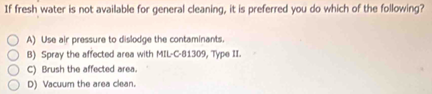 If fresh water is not available for general cleaning, it is preferred you do which of the following?
A) Use air pressure to dislodge the contaminants.
B) Spray the affected area with MIL-C -81309, Type II.
C) Brush the affected area.
D) Vacuum the area clean.