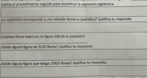 Explica el procedimiento seguido para encontrar la expresión algebraica. 
¿La expresión corresponde a una relación lineal o cuadrática? Justifica tu respuesta. 
¿Cuántas flores habrá en la figura 100 de la sucesión? 
_ 
¿Existe alguna figura de 3135 flores? Justifica tu respuesta. 
¿Existe alguna figura que tenga 15925 flores? Justifica tu respuesta.