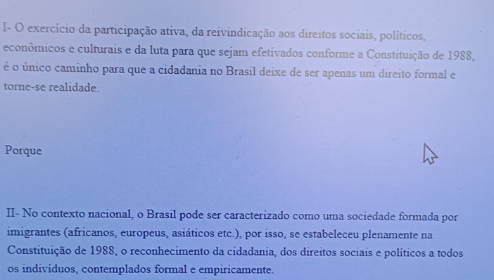 I- O exercício da participação ativa, da reivindicação aos direitos sociais, políticos, 
econômicos e culturais e da luta para que sejam efetivados conforme a Constituição de 1988, 
é o único caminho para que a cidadania no Brasil deixe de ser apenas um direito formal e 
torne-se realidade. 
Porque 
II- No contexto nacional, o Brasil pode ser caracterizado como uma sociedade formada por 
imigrantes (africanos, europeus, asiáticos etc.), por isso, se estabeleceu plenamente na 
Constituição de 1988, o reconhecimento da cidadania, dos direitos sociais e políticos a todos 
os indivíduos, contemplados formal e empiricamente.