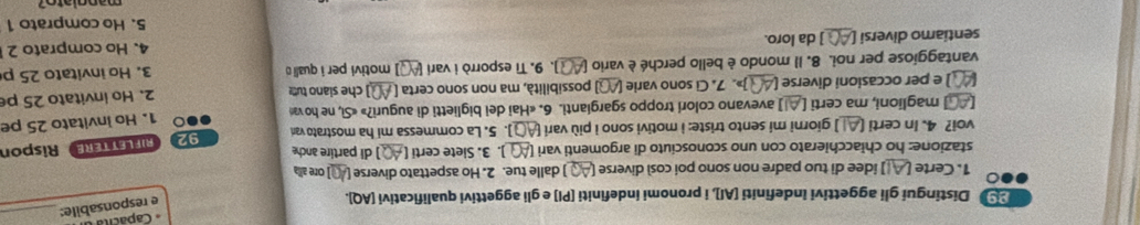 Capácita 
2 Distingui gli aggettivi indefiniti [AI], i pronomi indefiniti [PI] e gli aggettivi qualificativi [AQ]. 
e responsabile:_ 
1. Certe [ ] idee di tuo padre non sono poi così diverse [ ] dalle tue. 2. Ho aspettato diverse [ ] ore alla 
stazione: ho chiacchierato con uno sconosciuto di argomenti vari _). 3. Siete certi ( d partire anche 
voi? 4. In certi [ ] giorni mi sento triste: i motivi sono i più vari | ]. 5. La commessa mi ha mostrato var 92 RifLettere Rispon 
] maglioni, ma certi [ ] avevano colorí troppo sgargianti. 6. «Hai dei biglietti di auguri?» «Sì, ne ho va ●○ 1. Ho invitato 25 pe 
2. Ho invitato 25 p 
) e per occasioni diverse ( ]». 7. Ci sono varie [AQ] possibilità, ma non sono certa [_ ] che siano tuo 
vantaggiose per noi. 8. Il mondo è bello perché è vario [ . 9. Ti esporrò i vari [▲Q] motivi per i quali o 
sentiamo diversi [_ ] da loro. _3. Ho invitato 25 p 
4. Ho comprato 2
5. Ho comprato 1
manglato?