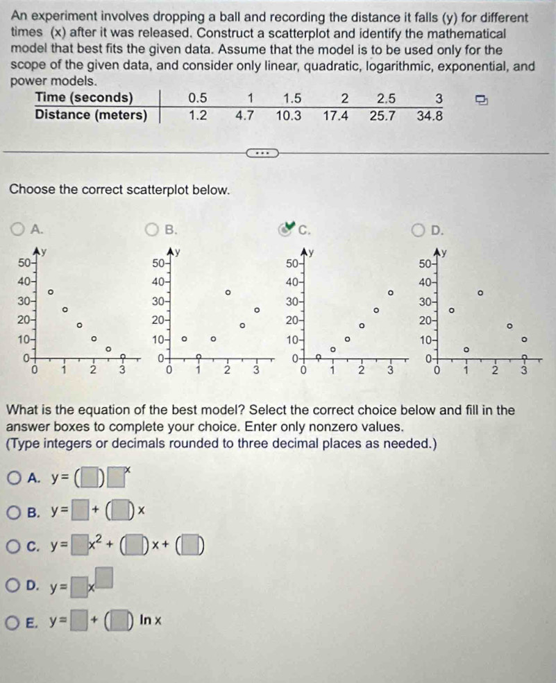 An experiment involves dropping a ball and recording the distance it falls (y) for different
times (x) after it was released. Construct a scatterplot and identify the mathematical
model that best fits the given data. Assume that the model is to be used only for the
scope of the given data, and consider only linear, quadratic, logarithmic, exponential, and
models.
Choose the correct scatterplot below.
A.
B.
C.
D.
y
y
y
y
50
50 50 -
50
40 40 - 40 40 -
。
。
。
30 - 。
30
30
30
。
。
20 20 -
20
。 20
10 。 10 。 。 10 - 。 10 - 。
。
0
0 -
0 -
0 -
0 1 2 3 0 1 2 3 0 1 2 3 1 2 3
What is the equation of the best model? Select the correct choice below and fill in the
answer boxes to complete your choice. Enter only nonzero values.
(Type integers or decimals rounded to three decimal places as needed.)
A. y=(□ )□^x
B. y=□ +(□ )x
C. y=□ x^2+(□ )x+(□ )
D. y=□ x^(□)
E. y=□ +(□ )ln x