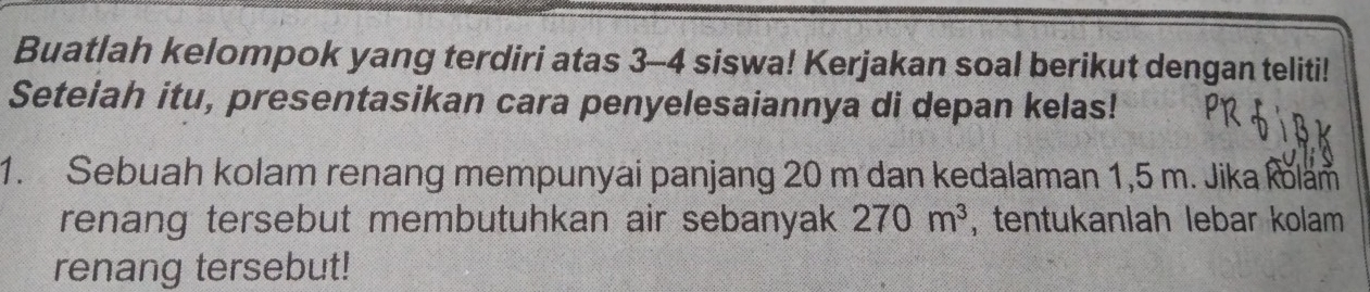 Buatlah kelompok yang terdiri atas 3 - 4 siswa! Kerjakan soal berikut dengan teliti! 
Seteiah itu, presentasikan cara penyelesaiannya di depan kelas! 
1. Sebuah kolam renang mempunyai panjang 20 m dan kedalaman 1,5 m. Jika kolam 
renang tersebut membutuhkan air sebanyak 270m^3 , tentukanlah lebar kolam 
renang tersebut!