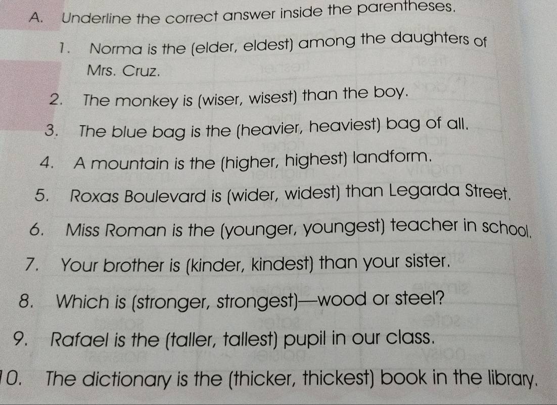 Underline the correct answer inside the parentheses. 
1. Norma is the (elder, eldest) among the daughters of 
Mrs. Cruz. 
2. The monkey is (wiser, wisest) than the boy. 
3. The blue bag is the (heavier, heaviest) bag of all. 
4. A mountain is the (higher, highest) landform. 
5. Roxas Boulevard is (wider, widest) than Legarda Street. 
6. Miss Roman is the (younger, youngest) teacher in school. 
7. Your brother is (kinder, kindest) than your sister. 
8. Which is (stronger, strongest)—wood or steel? 
9. Rafael is the (taller, tallest) pupil in our class. 
0. The dictionary is the (thicker, thickest) book in the library.