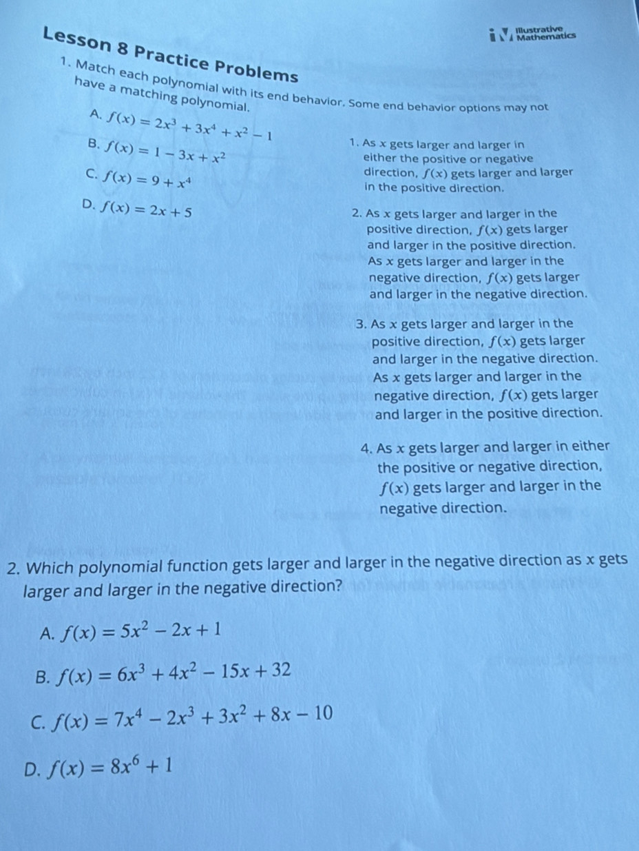 Illustrative
À À Mathematics
Lesson 8 Practice Problems
1. Match each polynomial with its end behavior. Some end behavior options may not
have a matching polynomial.
A. f(x)=2x^3+3x^4+x^2-1
B. f(x)=1-3x+x^2
1. As x gets larger and larger in
either the positive or negative
direction, f(x)
C. f(x)=9+x^4 gets larger and larger
in the positive direction.
D. f(x)=2x+5
2. As x gets larger and larger in the
positive direction, f(x) gets larger
and larger in the positive direction.
As x gets larger and larger in the
negative direction, f(x) gets larger
and larger in the negative direction.
3. As x gets larger and larger in the
positive direction, f(x) gets larger
and larger in the negative direction.
As x gets larger and larger in the
negative direction, f(x) gets larger
and larger in the positive direction.
4. As x gets larger and larger in either
the positive or negative direction,
f(x) gets larger and larger in the
negative direction.
2. Which polynomial function gets larger and larger in the negative direction as x gets
larger and larger in the negative direction?
A. f(x)=5x^2-2x+1
B. f(x)=6x^3+4x^2-15x+32
C. f(x)=7x^4-2x^3+3x^2+8x-10
D. f(x)=8x^6+1