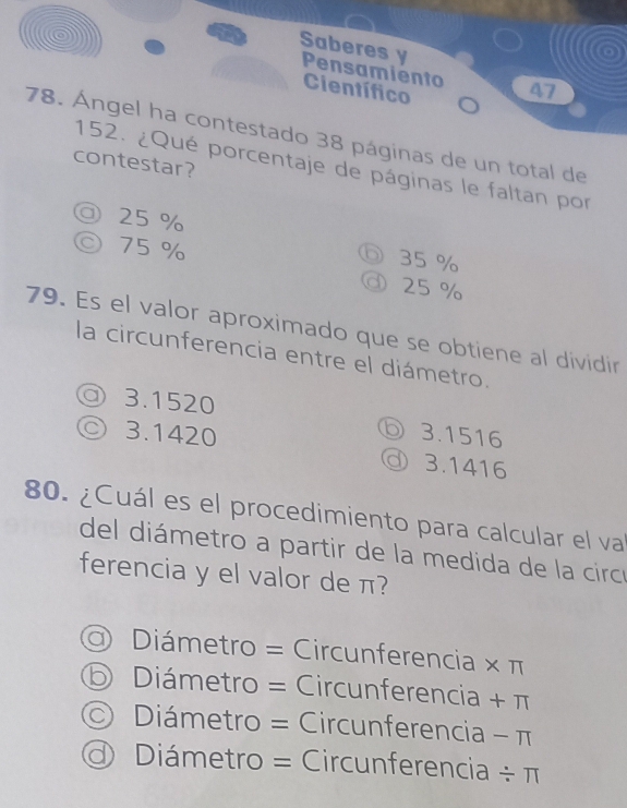 Saberes y Pensamiento 47
Científico
78. Ángel ha contestado 38 páginas de un total de
contestar?
152. ¿Qué porcentaje de páginas le faltan por
◎ 25 %
◎ 75 %
⑥ 35 %
③ 25 %
79. Es el valor aproximado que se obtiene al dividir
la circunferencia entre el diámetro.
◎ 3.1520
◎ 3.1420 3.1516
◎ 3.1416
80. ¿Cuál es el procedimiento para calcular el va
del diámetro a partir de la medida de la circó
ferencia y el valor de π?
Diámetro = Circunferencia × π
D Diámetro = Circunferencia + π
Diámetro = Circunferencia - π
Diámetro = Circunferencia / π