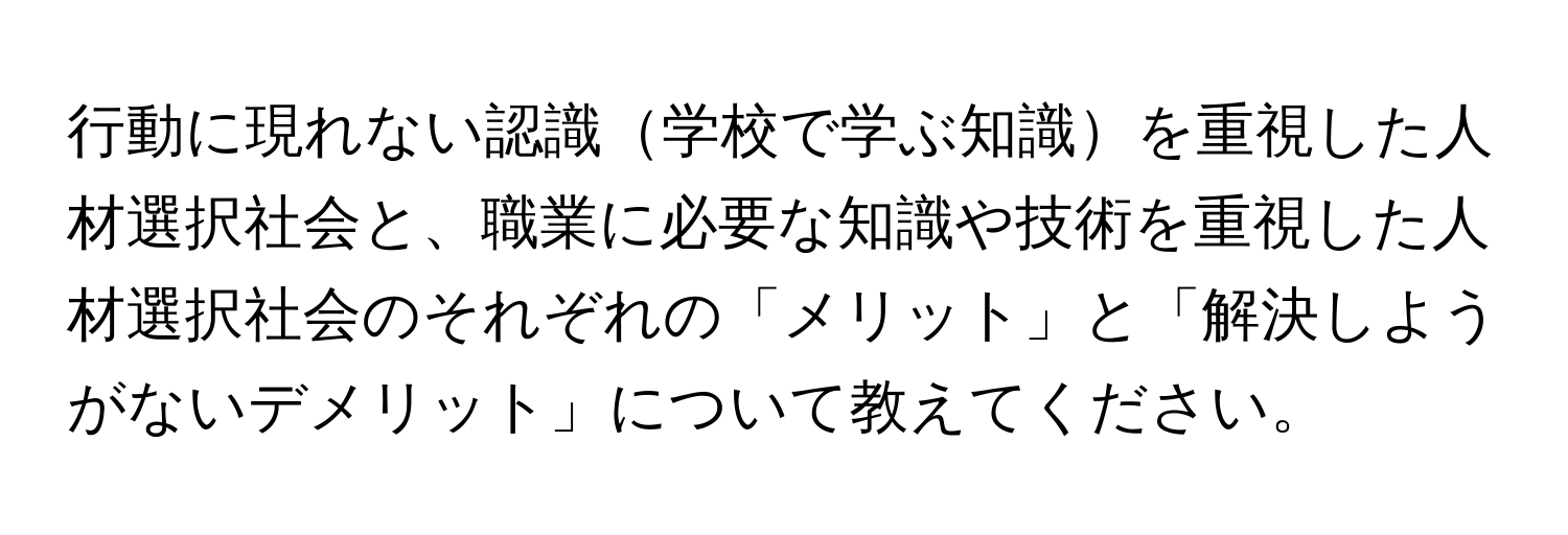 行動に現れない認識学校で学ぶ知識を重視した人材選択社会と、職業に必要な知識や技術を重視した人材選択社会のそれぞれの「メリット」と「解決しようがないデメリット」について教えてください。