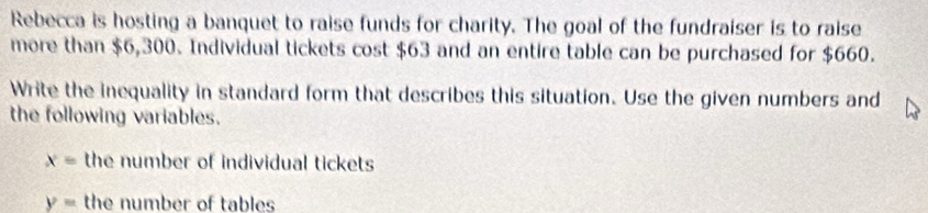 Rebecca is hosting a banquet to raise funds for charity. The goal of the fundraiser is to raise 
more than $6,300. Individual tickets cost $63 and an entire table can be purchased for $660. 
Write the inequality in standard form that describes this situation. Use the given numbers and 
the following variables.
x= the number of individual tickets
y= the number of tables