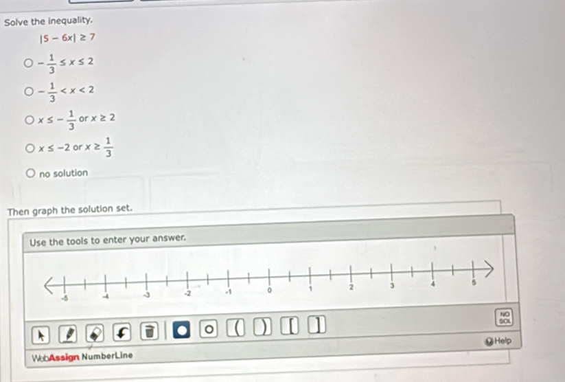 Solve the inequality.
|5-6x|≥ 7
- 1/3 ≤ x≤ 2
- 1/3 
x≤ - 1/3  or x≥ 2
x≤ -2 or x≥  1/3 
no solution
Then graph the solution set.
Use the tools to enter your answer.
NO
。 ( ) [ 1
Help
WebAssign NumberLine