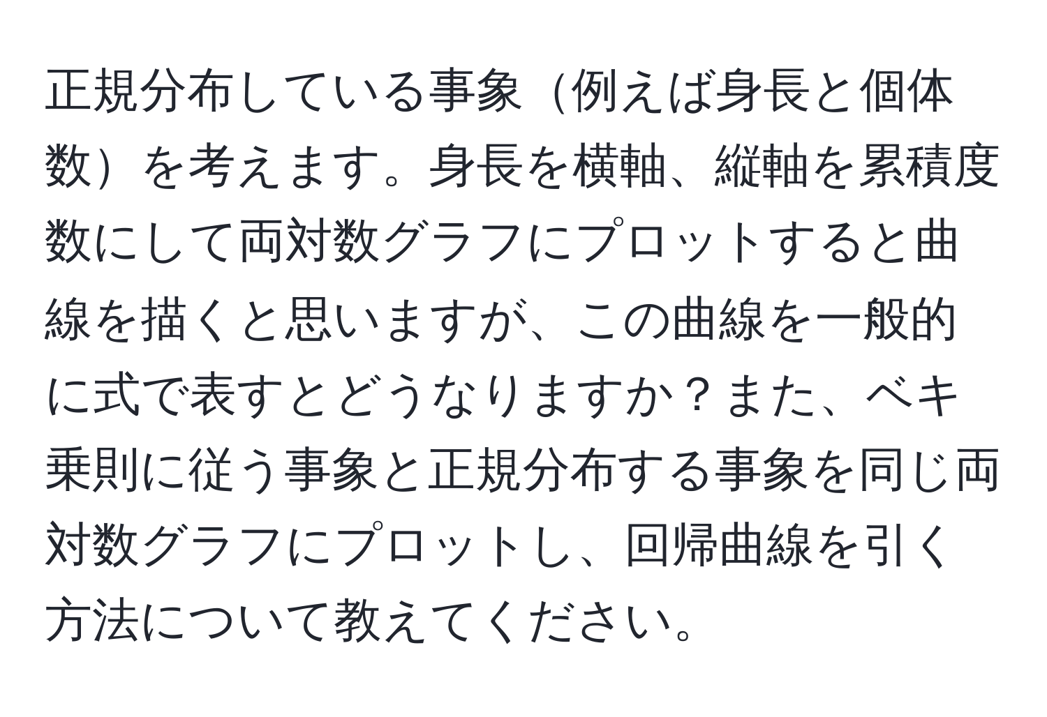 正規分布している事象例えば身長と個体数を考えます。身長を横軸、縦軸を累積度数にして両対数グラフにプロットすると曲線を描くと思いますが、この曲線を一般的に式で表すとどうなりますか？また、ベキ乗則に従う事象と正規分布する事象を同じ両対数グラフにプロットし、回帰曲線を引く方法について教えてください。