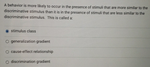 A behavior is more likely to occur in the presence of stimuli that are more similar to the
discriminative stimulus than it is in the presence of stimuli that are less similar to the
discriminative stimulus. This is called a:
stimulus class
generalization gradient
cause-effect relationship
discrimination gradient